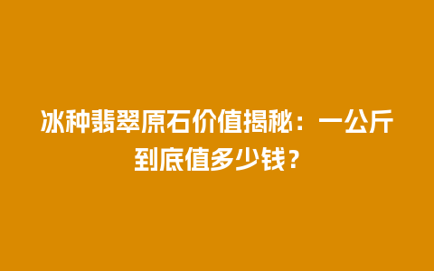 冰种翡翠原石价值揭秘：一公斤到底值多少钱？