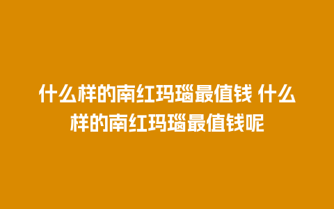 什么样的南红玛瑙最值钱 什么样的南红玛瑙最值钱呢