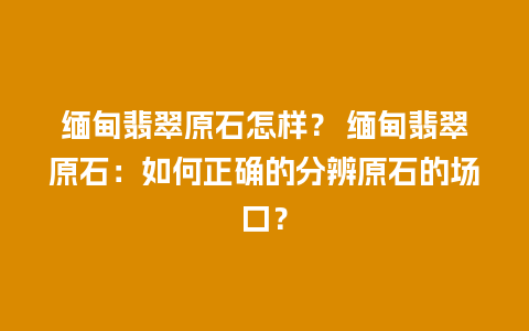 缅甸翡翠原石怎样？ 缅甸翡翠原石：如何正确的分辨原石的场口？