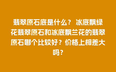 翡翠原石底是什么？ 冰底飘绿花翡翠原石和冰底飘兰花的翡翠原石哪个比较好？价格上相差大吗？