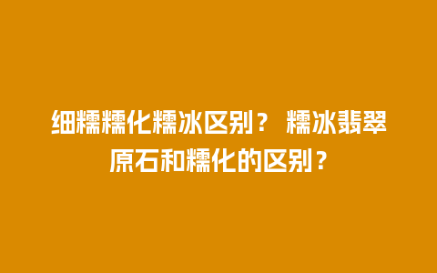 细糯糯化糯冰区别？ 糯冰翡翠原石和糯化的区别？