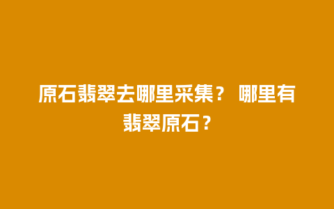 原石翡翠去哪里采集？ 哪里有翡翠原石？