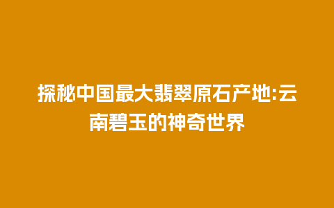 探秘中国最大翡翠原石产地:云南碧玉的神奇世界