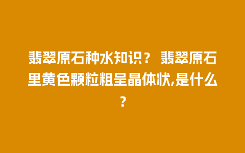 翡翠原石种水知识？ 翡翠原石里黄色颗粒粗呈晶体状,是什么？