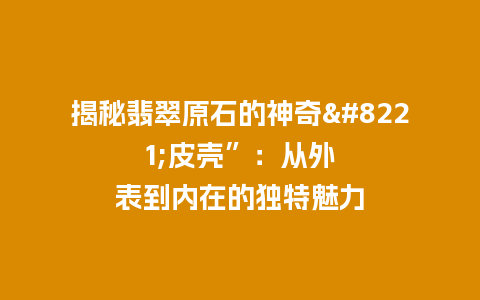 揭秘翡翠原石的神奇”皮壳”：从外表到内在的独特魅力