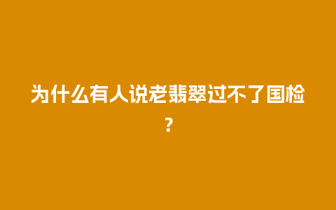 为什么有人说老翡翠过不了国检？