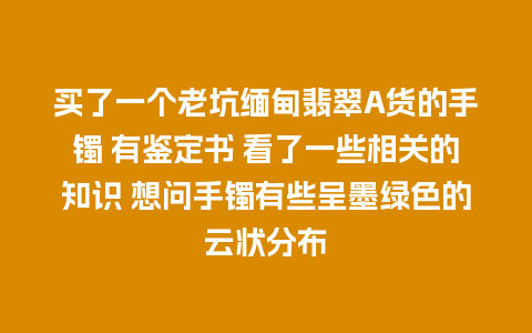 买了一个老坑缅甸翡翠A货的手镯 有鉴定书 看了一些相关的知识 想问手镯有些呈墨绿色的云状分布