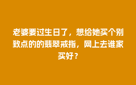 老婆要过生日了，想给她买个别致点的的翡翠戒指，网上去谁家买好？