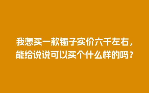 我想买一款镯子实价六千左右，能给说说可以买个什么样的吗？