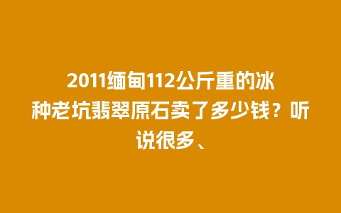 2011缅甸112公斤重的冰种老坑翡翠原石卖了多少钱？听说很多、