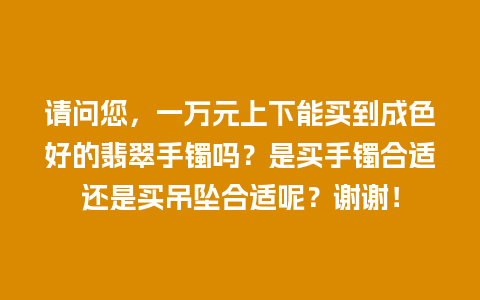请问您，一万元上下能买到成色好的翡翠手镯吗？是买手镯合适还是买吊坠合适呢？谢谢！