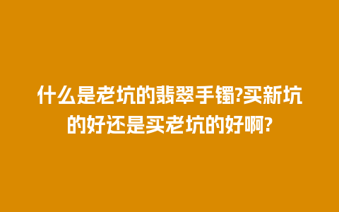 什么是老坑的翡翠手镯?买新坑的好还是买老坑的好啊?