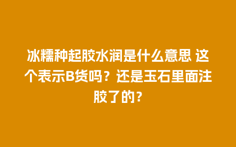 冰糯种起胶水润是什么意思 这个表示B货吗？还是玉石里面注胶了的？