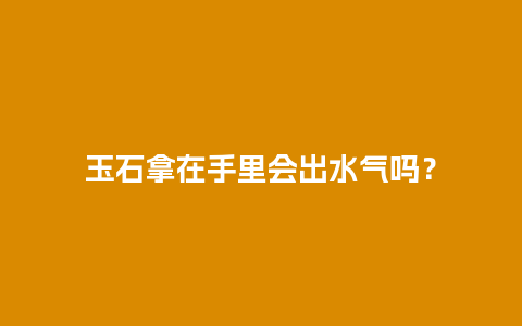 玉石拿在手里会出水气吗？