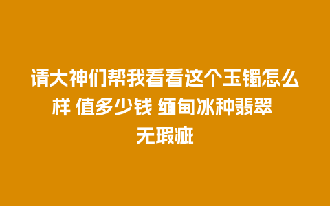 请大神们帮我看看这个玉镯怎么样 值多少钱 缅甸冰种翡翠 无瑕疵