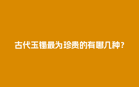 古代玉镯最为珍贵的有哪几种？