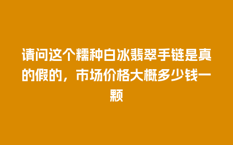 请问这个糯种白冰翡翠手链是真的假的，市场价格大概多少钱一颗