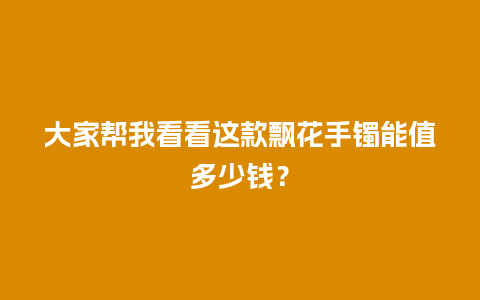 大家帮我看看这款飘花手镯能值多少钱？