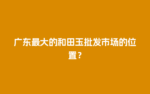 广东最大的和田玉批发市场的位置？