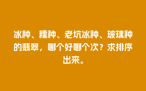 冰种、糯种、老坑冰种、玻璃种的翡翠，哪个好哪个次？求排序出来。