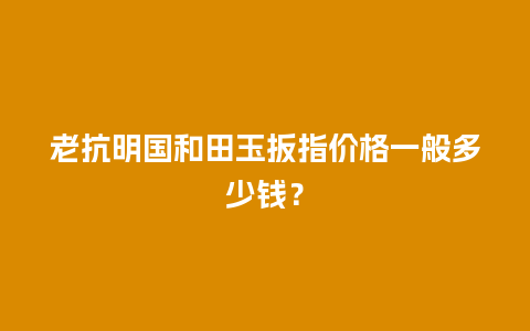 老抗明国和田玉扳指价格一般多少钱？