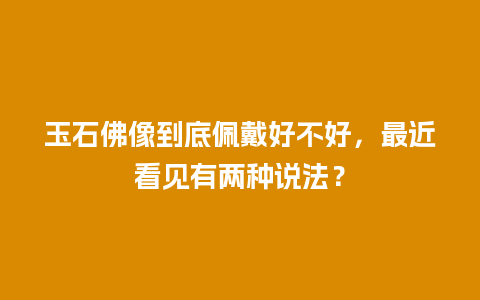 玉石佛像到底佩戴好不好，最近看见有两种说法？