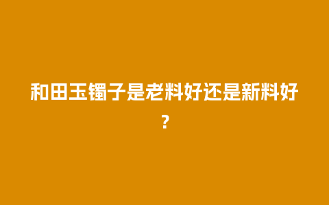 和田玉镯子是老料好还是新料好？