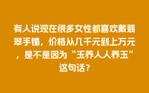 有人说现在很多女性都喜欢戴翡翠手镯，价格从几千元到上万元，是不是因为“玉养人人养玉”这句话？