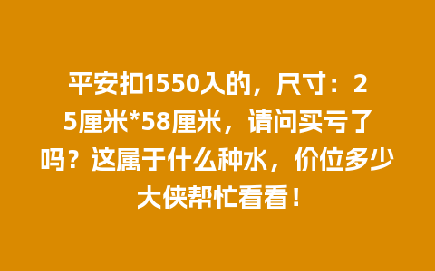 平安扣1550入的，尺寸：25厘米*58厘米，请问买亏了吗？这属于什么种水，价位多少大侠帮忙看看！