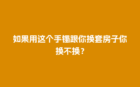 如果用这个手镯跟你换套房子你换不换？