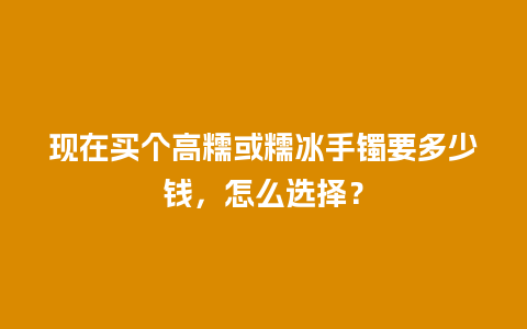 现在买个高糯或糯冰手镯要多少钱，怎么选择？