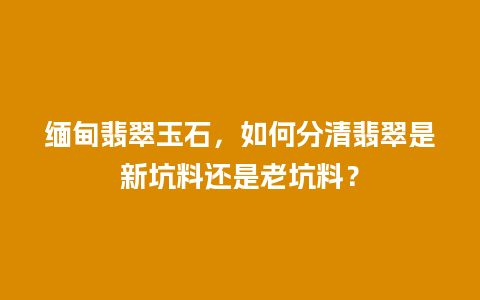 缅甸翡翠玉石，如何分清翡翠是新坑料还是老坑料？