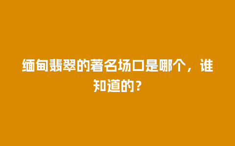 缅甸翡翠的著名场口是哪个，谁知道的？