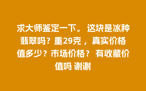 求大师鉴定一下。 这块是冰种翡翠吗？重29克 ，真实价格值多少？市场价格？ 有收藏价值吗 谢谢