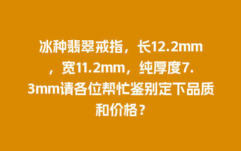 冰种翡翠戒指，长12.2mm，宽11.2mm，纯厚度7.3mm请各位帮忙鉴别定下品质和价格？