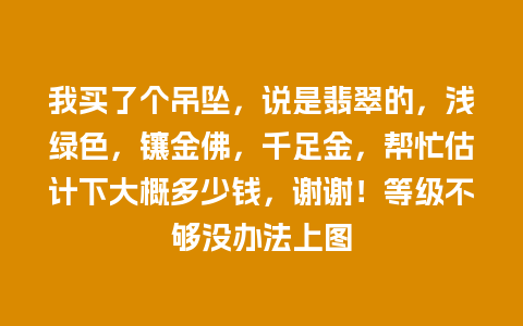 我买了个吊坠，说是翡翠的，浅绿色，镶金佛，千足金，帮忙估计下大概多少钱，谢谢！等级不够没办法上图