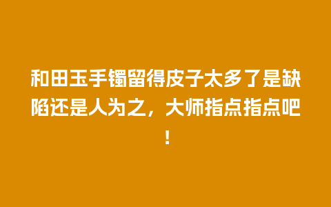 和田玉手镯留得皮子太多了是缺陷还是人为之，大师指点指点吧！