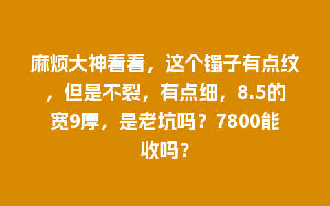 麻烦大神看看，这个镯子有点纹，但是不裂，有点细，8.5的宽9厚，是老坑吗？7800能收吗？