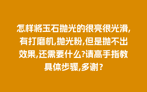 怎样将玉石抛光的很亮很光滑,有打磨机,抛光粉,但是抛不出效果,还需要什么?请高手指教具体步骤,多谢？