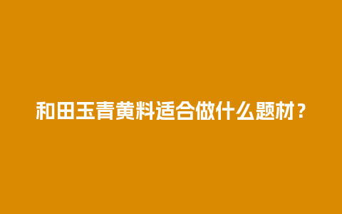 和田玉青黄料适合做什么题材？