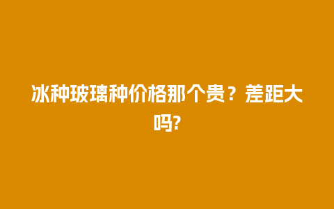 冰种玻璃种价格那个贵？差距大吗?