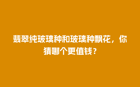 翡翠纯玻璃种和玻璃种飘花，你猜哪个更值钱？