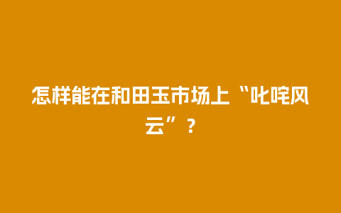 怎样能在和田玉市场上“叱咤风云”？