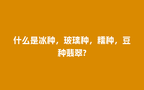 什么是冰种，玻璃种，糯种，豆种翡翠?