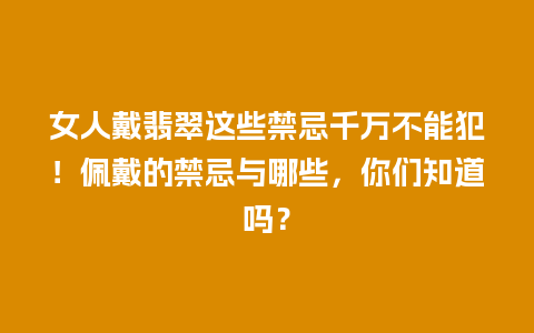 女人戴翡翠这些禁忌千万不能犯！佩戴的禁忌与哪些，你们知道吗？