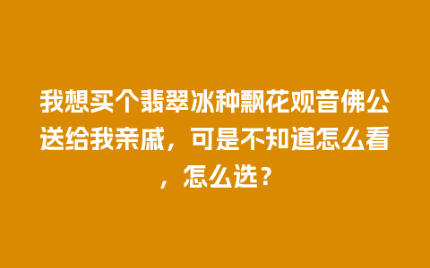 我想买个翡翠冰种飘花观音佛公送给我亲戚，可是不知道怎么看，怎么选？