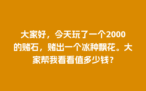 大家好，今天玩了一个2000的赌石，赌出一个冰种飘花。大家帮我看看值多少钱？