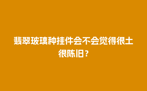 翡翠玻璃种挂件会不会觉得很土很陈旧？