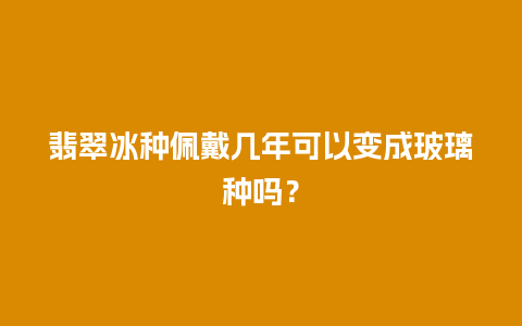 翡翠冰种佩戴几年可以变成玻璃种吗？