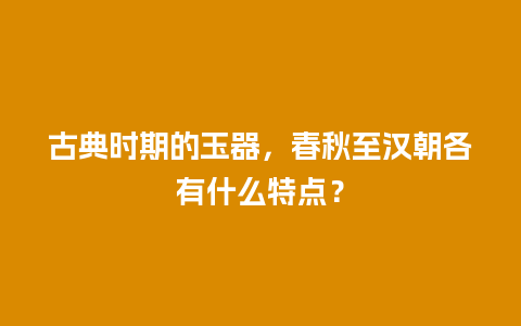 古典时期的玉器，春秋至汉朝各有什么特点？